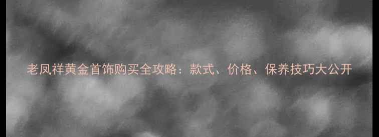 老凤祥黄金首饰购买全攻略款式价格保养技巧大公开