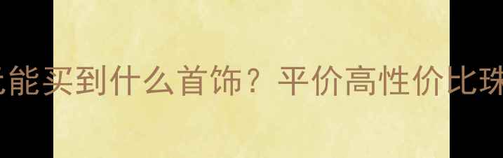 1000-3000元能买到什么首饰平价高性价比珠宝选购指南