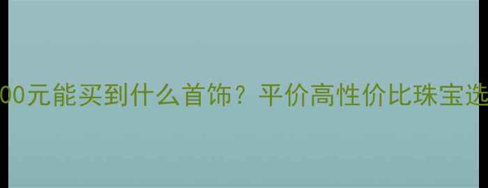 图片 1000-3000元能买到什么首饰？平价高性价比珠宝选购指南2