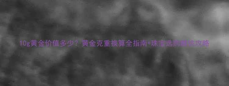 图片 10g黄金价值多少？黄金克重换算全指南+珠宝选购避坑攻略