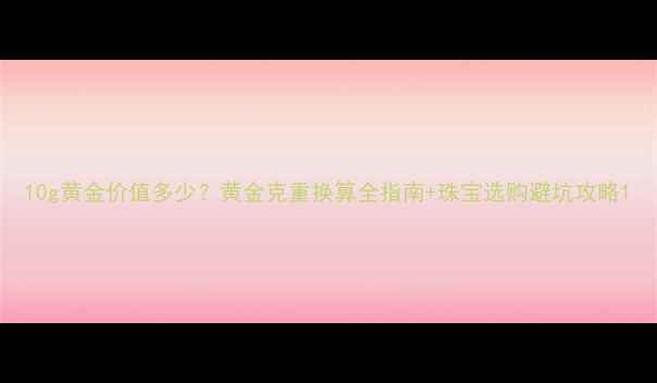 图片 10g黄金价值多少？黄金克重换算全指南+珠宝选购避坑攻略1