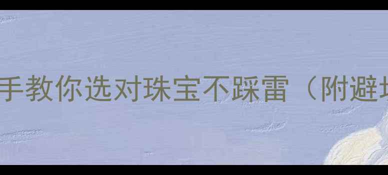 10年珠宝人手把手教你选对珠宝不踩雷附避坑指南品牌推荐