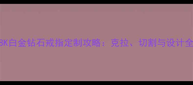 18K白金钻石戒指定制攻略克拉切割与设计全