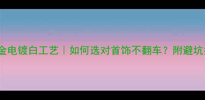18K金电镀白工艺如何选对首饰不翻车附避坑指南