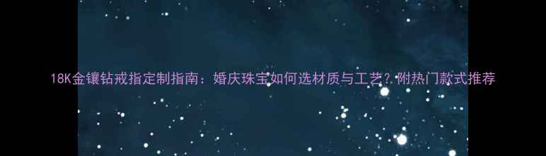 18K金镶钻戒指定制指南婚庆珠宝如何选材质与工艺附热门款式推荐