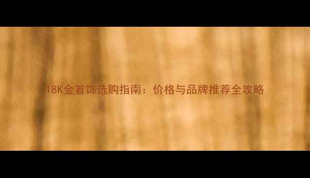 18K金首饰选购指南价格与品牌推荐全攻略