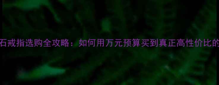 18K钻石戒指选购全攻略如何用万元预算买到真正高性价比的婚戒
