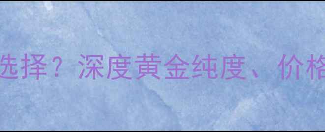 图片 18K黄金与999黄金如何选择？深度黄金纯度、价格、佩戴体验及选购技巧