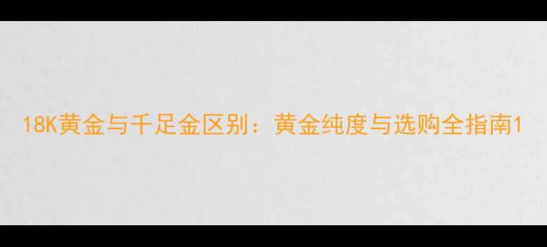 18K黄金与千足金区别黄金纯度与选购全指南