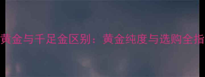 图片 18K黄金与千足金区别：黄金纯度与选购全指南2