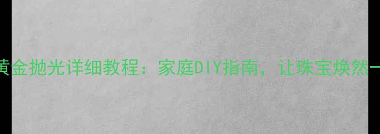18K黄金抛光详细教程家庭DIY指南让珠宝焕然一新