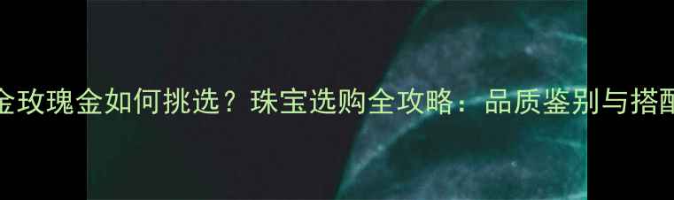 18K黄金玫瑰金如何挑选珠宝选购全攻略品质鉴别与搭配技巧