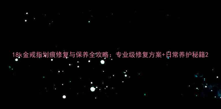 图片 18k金戒指划痕修复与保养全攻略：专业级修复方案+日常养护秘籍2