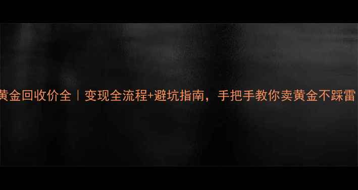 18k黄金回收价全变现全流程避坑指南手把手教你卖黄金不踩雷