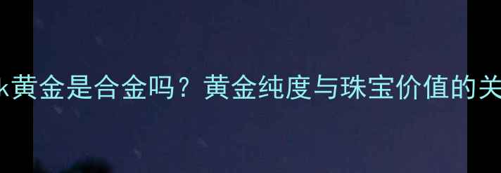 18k黄金是合金吗黄金纯度与珠宝价值的关系