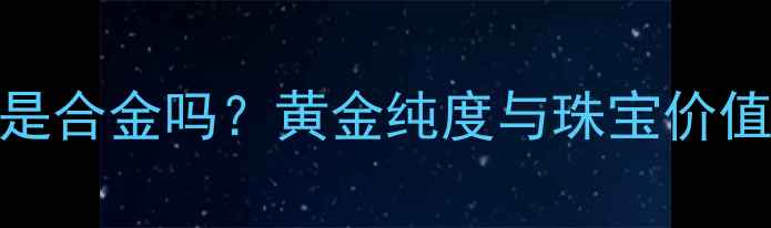 图片 18k黄金是合金吗？黄金纯度与珠宝价值的关系2