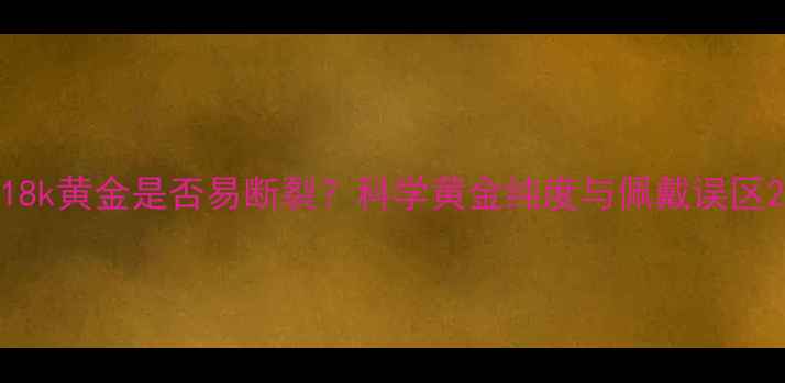图片 18k黄金是否易断裂？科学黄金纯度与佩戴误区2