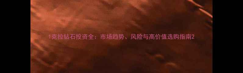 1克拉钻石投资全市场趋势风险与高价值选购指南