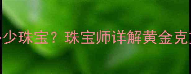 1千克黄金能定制多少珠宝珠宝师详解黄金克重换算与投资价值