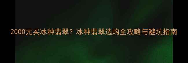 2000元买冰种翡翠冰种翡翠选购全攻略与避坑指南