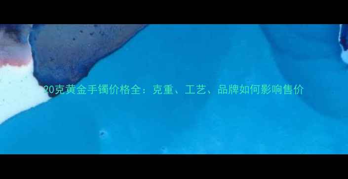 图片 20克黄金手镯价格全：克重、工艺、品牌如何影响售价