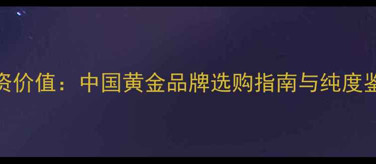 22K黄金投资价值中国黄金品牌选购指南与纯度鉴别全攻略