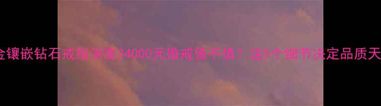 24K金镶嵌钻石戒指深度24000元婚戒值不值这5个细节决定品质天花板