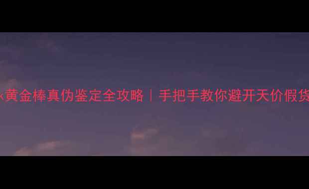 24k黄金棒真伪鉴定全攻略手把手教你避开天价假货坑