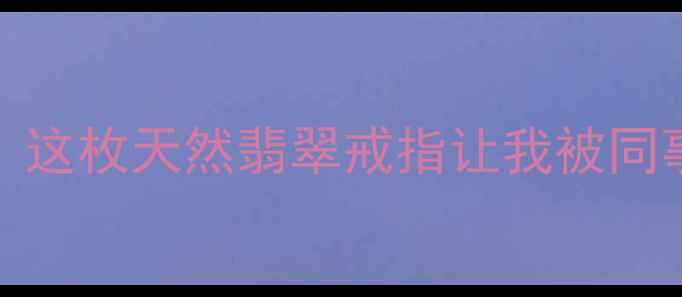 3000元搞定这枚天然翡翠戒指让我被同事追着问链接