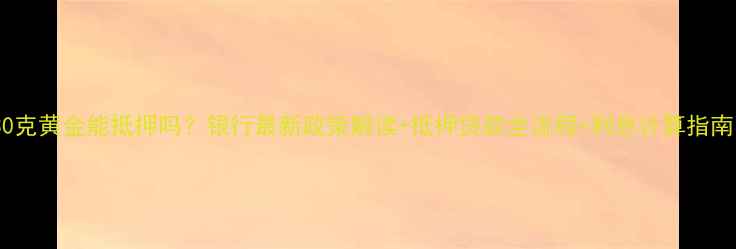 30克黄金能抵押吗银行最新政策解读抵押贷款全流程利息计算指南