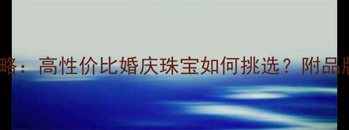 30分钻石选购全攻略高性价比婚庆珠宝如何挑选附品牌推荐与避坑指南