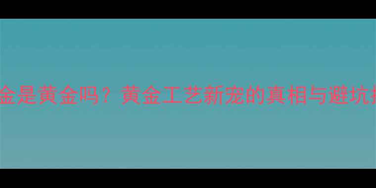 3D硬金是黄金吗黄金工艺新宠的真相与避坑指南