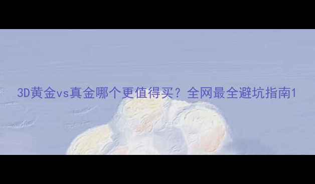 3D黄金vs真金哪个更值得买全网最全避坑指南