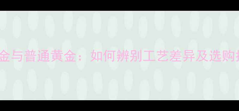 3D黄金与普通黄金如何辨别工艺差异及选购指南