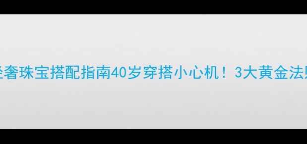40女性必备轻奢珠宝搭配指南40岁穿搭小心机3大黄金法则解锁优雅气质