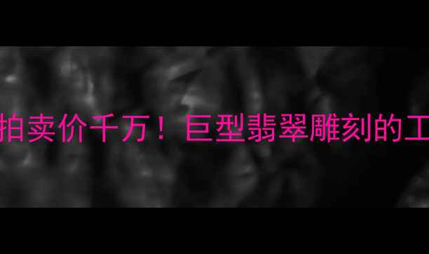 5-6米翡翠观音拍卖价千万巨型翡翠雕刻的工艺与收藏价值