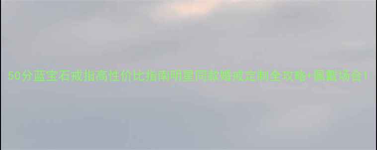 50分蓝宝石戒指高性价比指南明星同款婚戒定制全攻略佩戴场合