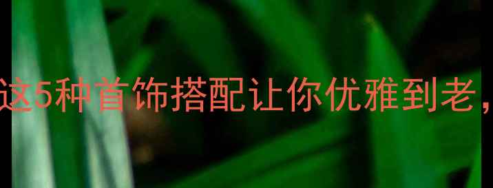 50岁女性必看这5种首饰搭配让你优雅到老显气质不显老