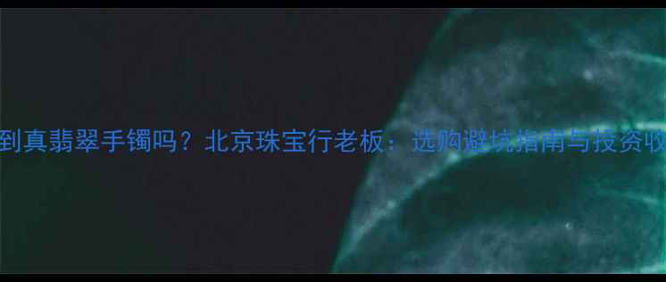 5千块能买到真翡翠手镯吗北京珠宝行老板选购避坑指南与投资收藏价值全