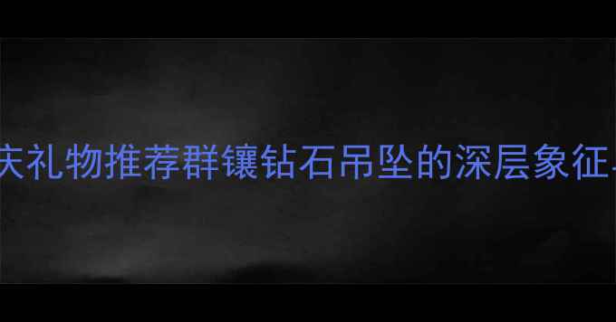 图片 5大寓意+婚庆礼物推荐群镶钻石吊坠的深层象征与选购指南2