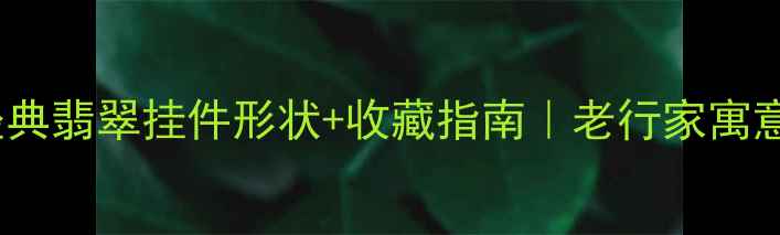 5大经典翡翠挂件形状收藏指南老行家寓意玄机