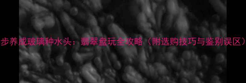 图片 5步养成玻璃种水头：翡翠盘玩全攻略（附选购技巧与鉴别误区）