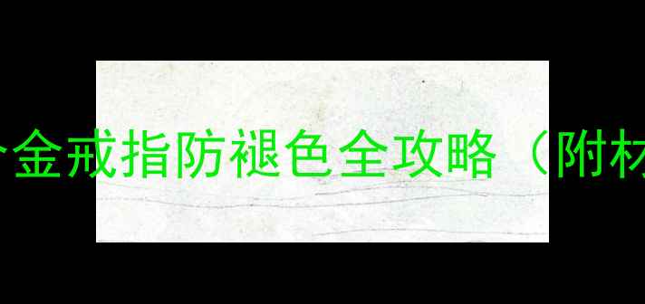 5步科学养护法K金合金戒指防褪色全攻略附材质鉴别与清洁技巧