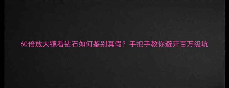 60倍放大镜看钻石如何鉴别真假手把手教你避开百万级坑