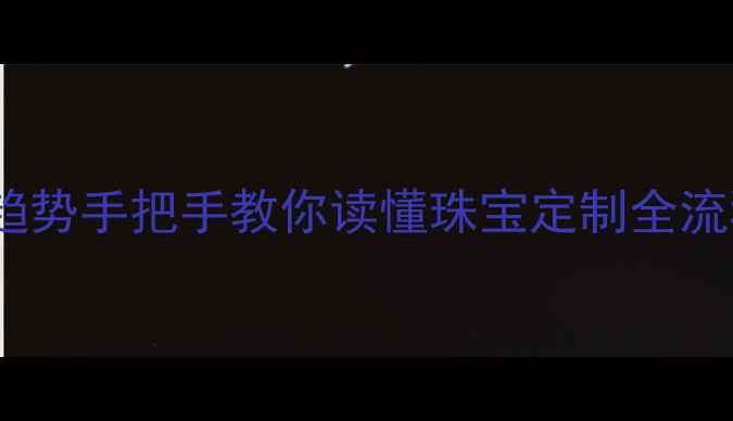 6大核心工艺热门趋势手把手教你读懂珠宝定制全流程附避坑指南