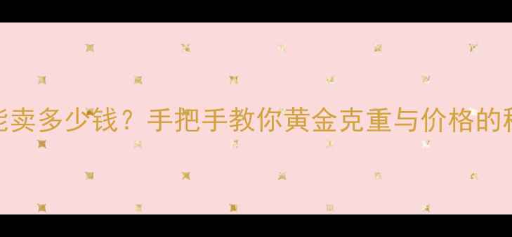 图片 7克黄金能卖多少钱？手把手教你黄金克重与价格的秘密公式1