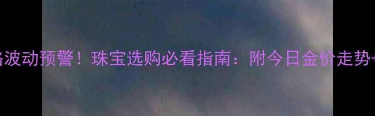 图片 7月5日黄金价格波动预警！珠宝选购必看指南：附今日金价走势+选购避坑技巧2