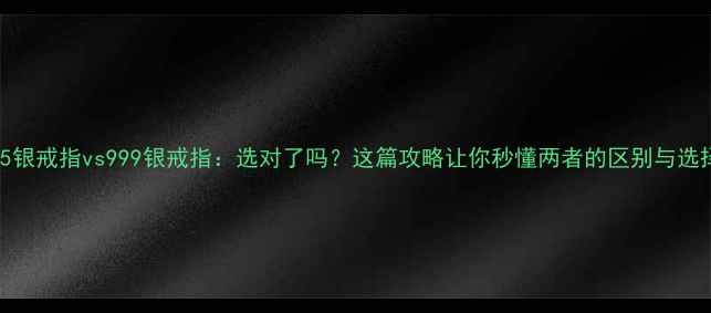 925银戒指vs999银戒指选对了吗这篇攻略让你秒懂两者的区别与选择