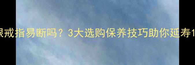 925银戒指易断吗3大选购保养技巧助你延寿10年