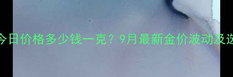 925黄金今日价格多少钱一克9月最新金价波动及选购指南